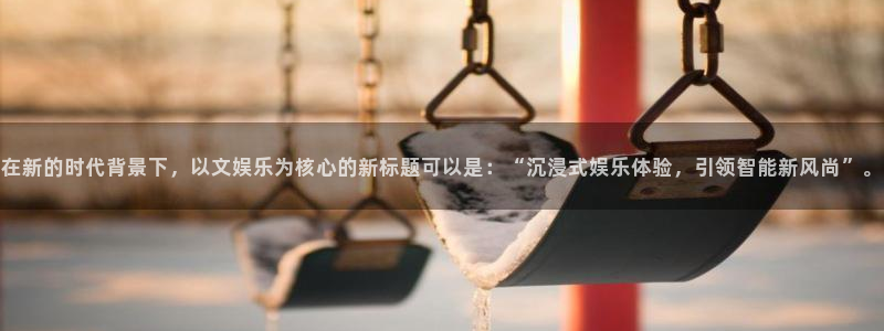 okooo澳客体育官网入口登录：在新的时代背景下，以文娱乐为核心的新标题可以是：“沉浸式娱乐体验，引领智能新风尚”。